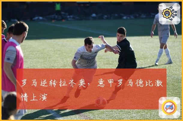 罗马逆转拉齐奥，意甲罗马德比激情上演