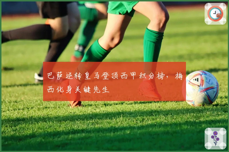 巴萨逆转皇马登顶西甲积分榜，梅西化身关键先生