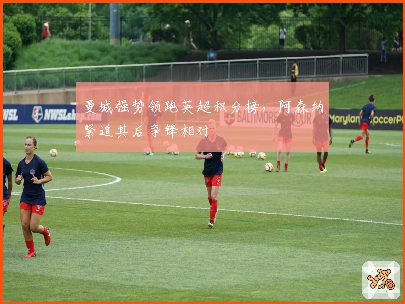 曼城强势领跑英超积分榜，阿森纳紧追其后争锋相对