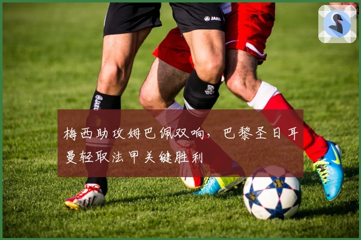 梅西助攻姆巴佩双响，巴黎圣日耳曼轻取法甲关键胜利