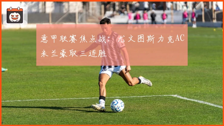 意甲联赛焦点战：尤文图斯力克AC米兰豪取三连胜