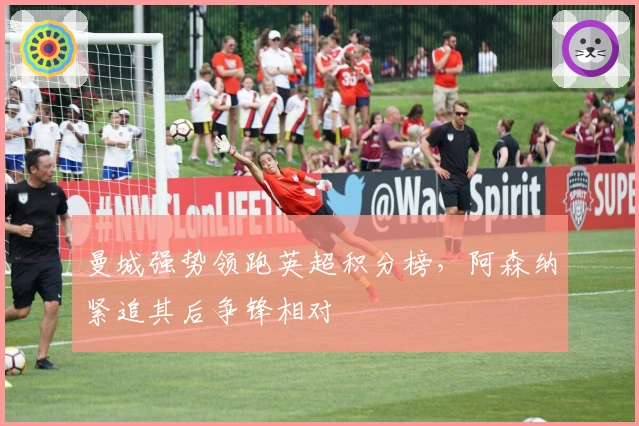 曼城强势领跑英超积分榜,阿森纳紧追其后争锋相对