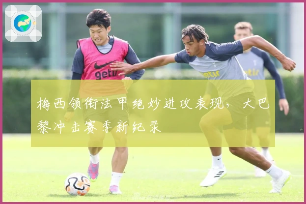 梅西领衔法甲绝妙进攻表现，大巴黎冲击赛季新纪录