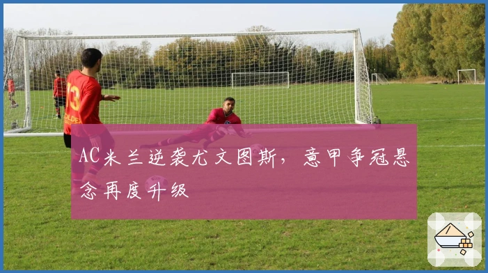 AC米兰逆袭尤文图斯,意甲争冠悬念再度升级