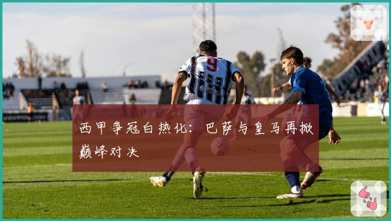 西甲争冠白热化：巴萨与皇马再掀巅峰对决