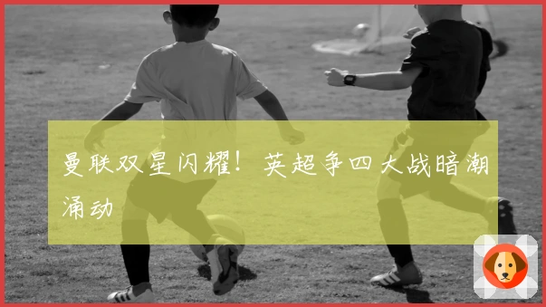 曼联双星闪耀！英超争四大战暗潮涌动